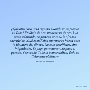 ¿Qué otra cosa es la riqueza cuando no se piensa en Dios? Un ídolo de oro, un becerro de oro. Y lo están adorando, se postran ante él, le ofrecen sacrificios. ¡Qué sacrificios enormes se hacen ante la idolatría del dinero! No sólo sacrificios, sino iniquidades. Se paga para matar. Se paga el pecado. Y se vende. Todo se comercializa. Todo es lícito ante el dinero