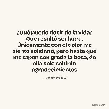 ¿Qué puedo decir de la vida? Que resultó ser larga. Únicamente con el dolor me siento solidario, pero hasta que me tapen con greda la boca, de ella solo saldrán agradecimientos
