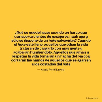 ¿Qué se puede hacer cuando un barco que transporta cientos de pasajeros naufraga y sólo se dispone de un bote salvavidas? Cuando el bote esté lleno, aquellos que odian la vida tratarán de cargarlo con más gente y acabarán hundiéndolo. Aquellos que aman y respetan la vida tomarán un hacha del barco y cortarán las manos de aquellos que se agarren a los costados del bote