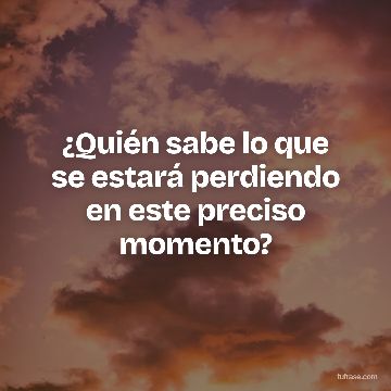 ¿Quién sabe lo que se estará perdiendo en este preciso momento?