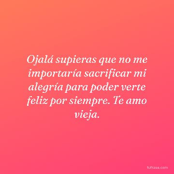 Ojalá supieras que no me importaría sacrificar mi alegría para poder verte feliz por siempre. Te amo vieja.