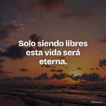 Solo siendo libres esta vida será eterna.