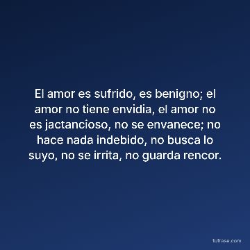 El amor es sufrido, es benigno; el amor no tiene envidia, el amor no es jactancioso, no se envanece; no hace nada indebido, no busca lo suyo, no se irrita, no guarda rencor.