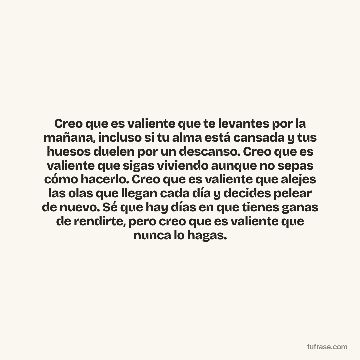 Creo que es valiente que te levantes por la mañana, incluso si tu alma está cansada y tus huesos duelen por un descanso. Creo que es valiente que sigas viviendo aunque no sepas cómo hacerlo. Creo que es valiente que alejes las olas que llegan cada día y decides pelear de nuevo. Sé que hay días en que tienes ganas de rendirte, pero creo que es valiente que nunca lo hagas.
