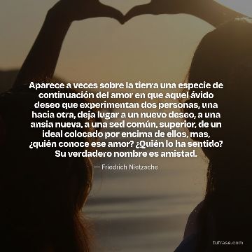 Aparece a veces sobre la tierra una especie de continuación del amor en que aquel ávido deseo que experimentan dos personas, una hacia otra, deja lugar a un nuevo deseo, a una ansia nueva, a una sed común, superior, de un ideal colocado por encima de ellos, mas, ¿quién conoce ese amor? ¿Quién lo ha sentido? Su verdadero nombre es amistad.