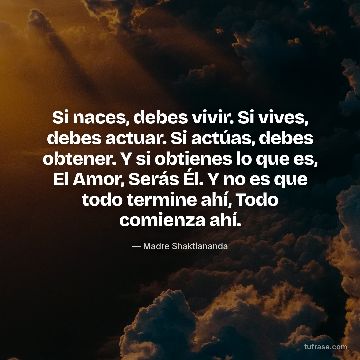 Si naces, debes vivir. Si vives, debes actuar. Si actúas, debes obtener. Y si obtienes lo que es, El Amor, Serás Él. Y no es que todo termine ahí, Todo comienza ahí.