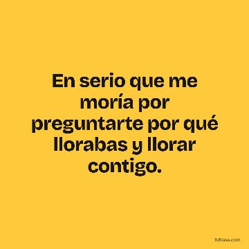 En serio que me moría por preguntarte por qué llorabas y llorar contigo.