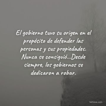 El gobierno tuvo su origen en el propósito de defender las personas y sus propiedades. Nunca se consiguió...Desde siempre, los gobiernos se dedicaron a robar.