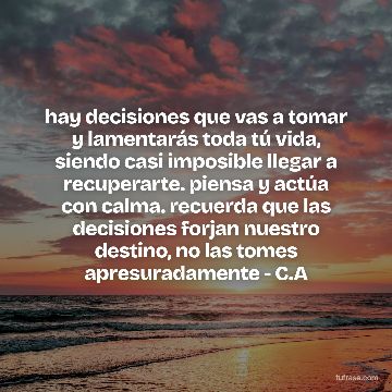 hay decisiones que vas a tomar y lamentarás toda tú vida, siendo casi imposible llegar a recuperarte. piensa y actúa con calma. recuerda que las decisiones forjan nuestro destino, no las tomes apresuradamente - C.A