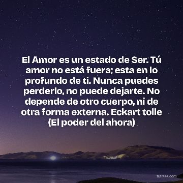 El Amor es un estado de Ser. Tú amor no está fuera; esta en lo profundo de ti. Nunca puedes perderlo, no puede dejarte. No depende de otro cuerpo, ni de otra forma externa. Eckart tolle (El poder del ahora)