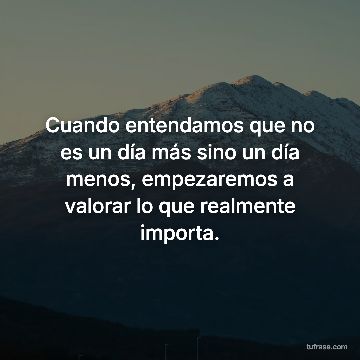 Cuando entendamos que no es un día más sino un día menos, empezaremos a valorar lo que realmente importa.