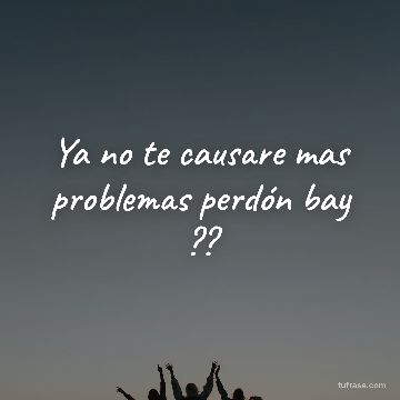 Ya no te causare mas problemas perdón bay ??