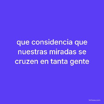 que considencia que nuestras miradas se cruzen en tanta gente