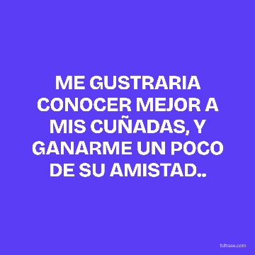 ME GUSTRARIA CONOCER MEJOR A MIS CUÑADAS, Y GANARME UN POCO DE SU AMISTAD..