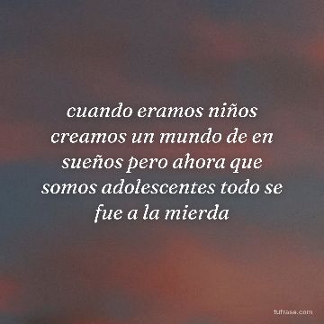 cuando eramos niños creamos un mundo de en sueños pero ahora que somos adolescentes todo se fue a la mierda