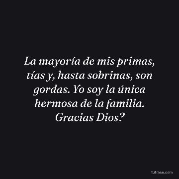 La mayoría de mis primas, tías y, hasta sobrinas, son gordas. Yo soy la única hermosa de la familia. Gracias Dios?