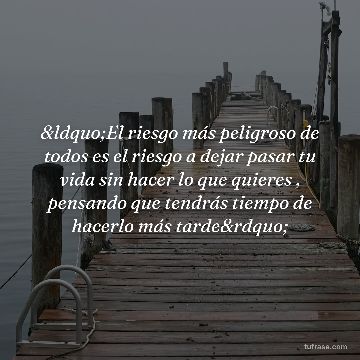 “El riesgo más peligroso de todos es el riesgo a dejar pasar tu vida sin hacer lo que quieres , pensando que tendrás tiempo de hacerlo más tarde”