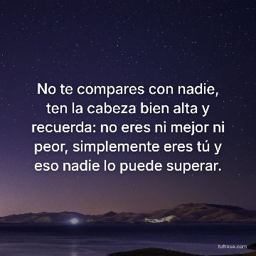 No te compares con nadie, ten la cabeza bien alta y recuerda: no eres ni mejor ni peor, simplemente eres tú y eso nadie lo puede superar.