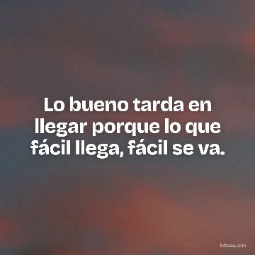 Lo bueno tarda en llegar porque lo que fácil llega, fácil se va.