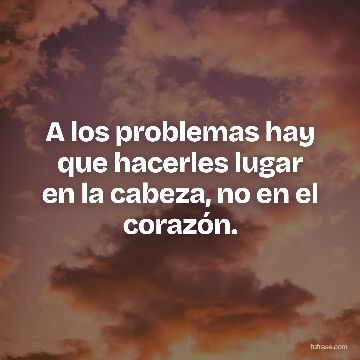 A los problemas hay que hacerles lugar en la cabeza, no en el corazón.