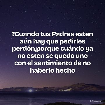 ?Cuando tus Padres esten aún hay que pedirles perdón,porque cuándo ya no esten se queda uno con el sentimiento de no haberlo hecho