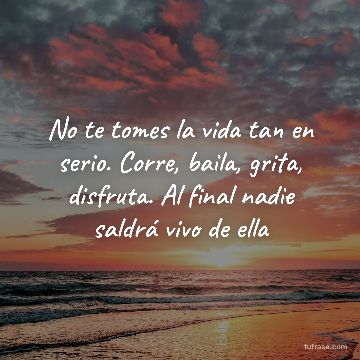 No te tomes la vida tan en serio. Corre, baila, grita, disfruta. Al final nadie saldrá vivo de ella