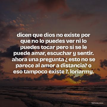 dicen que dios no existe por que no lo puedes ver ni lo puedes tocar pero si se le puede amar, escuchar y sentir. ahora una pregunta ¿ esto no se parece al amor a distancia? o eso tampoco existe ?. loriarmy.