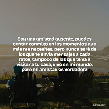Soy una amistad ausente, puedes contar conmigo en los momentos que más me necesites, pero nunca seré de los que te envía mensajes a cada ratos, tampoco de los que te va a visitar a tu casa, vivo en mi mundo, pero mi amistad es verdadera