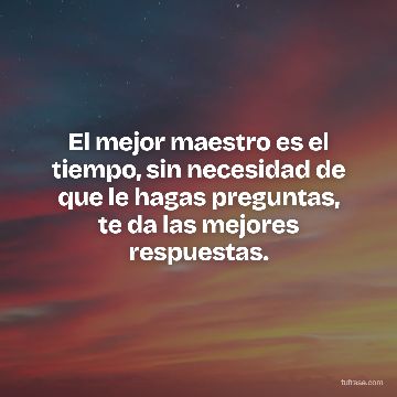 El mejor maestro es el tiempo, sin necesidad de que le hagas preguntas, te da las mejores respuestas.