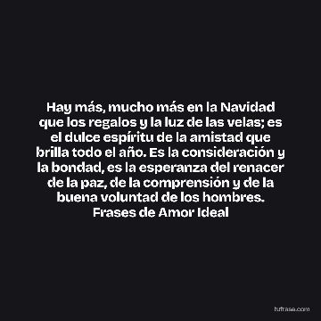 Hay más, mucho más en la Navidad que los regalos y la luz de las velas; es el dulce espíritu de la amistad que brilla todo el año. Es la consideración y la bondad, es la esperanza del renacer de la paz, de la comprensión y de la buena voluntad de los hombres. Frases de Amor Ideal