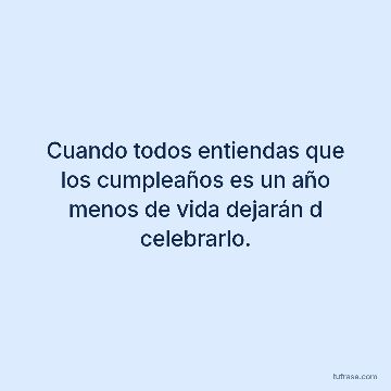 Cuando todos entiendas que los cumpleaños es un año menos de vida dejarán d celebrarlo.