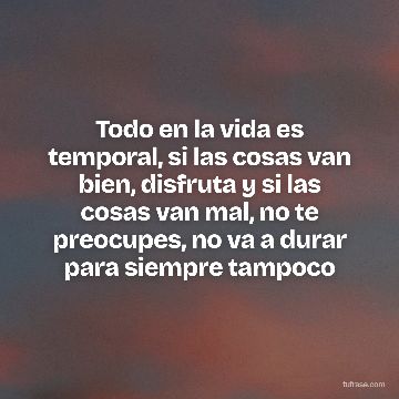 Todo en la vida es temporal, si las cosas van bien, disfruta y si las cosas van mal, no te preocupes, no va a durar para siempre tampoco