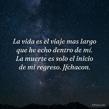 La vida es el viaje mas largo que he echo dentro de mí. La muerte es solo el inicio de mi regreso. Jfchacon.