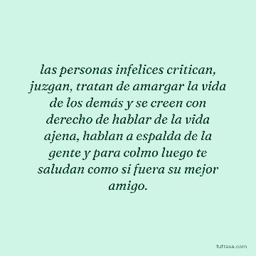 las personas infelices critican, juzgan, tratan de amargar la vida de los demás y se creen con derecho de hablar de la vida ajena, hablan a espalda de la gente y para colmo luego te saludan como si fuera su mejor amigo.