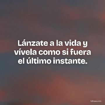 Lánzate a la vida y vívela como si fuera el último instante.