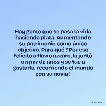 Hay gente que se pasa la vida haciendo plata. Aumentando su patrimonio como único objetivo. Para qué ? Por eso felicito a flavio azzaro, la juntó un par de años y se fue a gastarla, recorriendo el mundo con su novia !