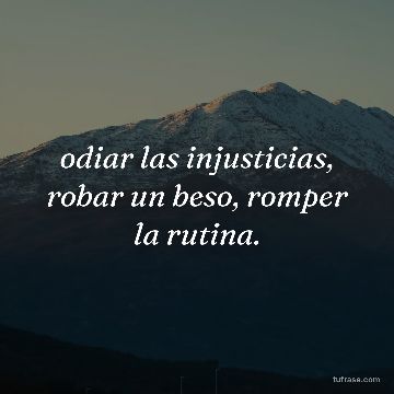 odiar las injusticias, robar un beso, romper la rutina.