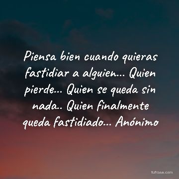Piensa bien cuando quieras fastidiar a alguien... Quien pierde... Quien se queda sin nada.. Quien finalmente queda fastidiado... Anónimo