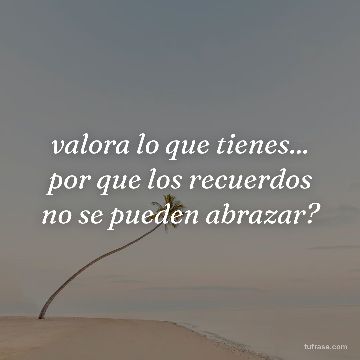 valora lo que tienes... por que los recuerdos no se pueden abrazar?