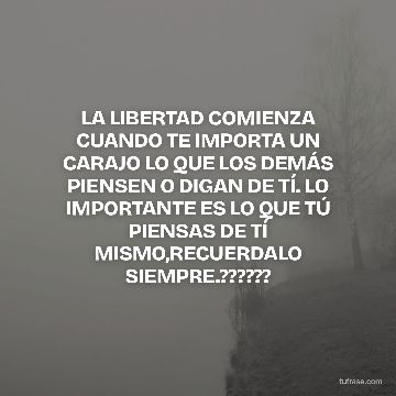 LA LIBERTAD COMIENZA CUANDO TE IMPORTA UN CARAJO LO QUE LOS DEMÁS PIENSEN O DIGAN DE TÍ. LO IMPORTANTE ES LO QUE TÚ PIENSAS DE TÍ MISMO,RECUERDALO SIEMPRE.??????
