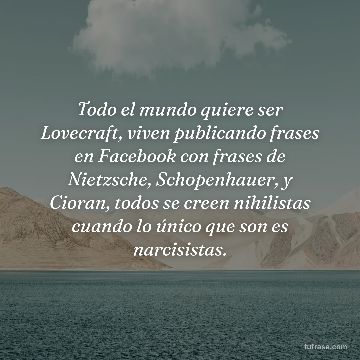 Todo el mundo quiere ser Lovecraft, viven publicando frases en Facebook con frases de Nietzsche, Schopenhauer, y Cioran, todos se creen nihilistas cuando lo único que son es narcisistas.
