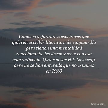 Conozco aspirante a escritores que quieren escribir literatura de vanguardia pero tienen una mentalidad reaccionaria, les deseo suerte con esa contradicción. Quieren ser H.P Lovecraft pero no se han enterado que no estamos en 1920