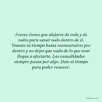 Aveces tienes que alejarte de todo y de todos para sanar todo dentro de ti. Tomate tú tiempo hasta reconstruirte por dentro y no dejes que nada de lo que veas llegue a afectarte. Las casualidades siempre pasan por algo. Date el tiempo para poder renacer.