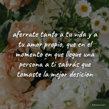 aferrate tanto a tu vida y a tu amor propio, que en el momento en que llegue una persona a ti sabrás que tomaste la mejor desicion