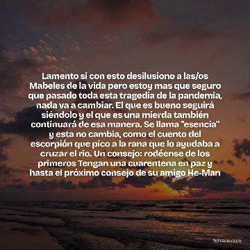 Lamento si con esto desilusiono a las/os Mabeles de la vida pero estoy mas que seguro que pasado toda esta tragedia de la pandemia, nada va a cambiar. El que es bueno seguirá siéndolo y el que es una mierda también continuará de esa manera. Se llama "esencia" y esta no cambia, como el cuento del escorpión que pico a la rana que lo ayudaba a cruzar el rio. Un consejo: rodéense de los primeros Tengan una cuarentena en paz y hasta el próximo consejo de su amigo He-Man