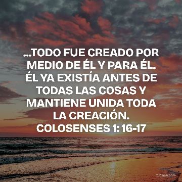...TODO FUE CREADO POR MEDIO DE ÉL Y PARA ÉL. ÉL YA EXISTÍA ANTES DE TODAS LAS COSAS Y MANTIENE UNIDA TODA LA CREACIÓN. COLOSENSES 1: 16-17