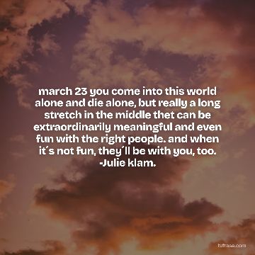 march 23 you come into this world alone and die alone, but really a long stretch in the middle thet can be extraordinarily meaningful and even fun with the right people. and when it´s not fun, they´ll be with you, too. -Julie klam.