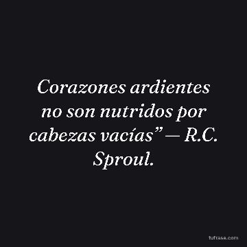 Corazones ardientes no son nutridos por cabezas vacías” — R.C. Sproul.