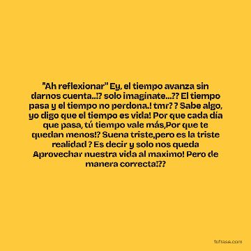 "Ah reflexionar" Ey, el tiempo avanza sin darnos cuenta..!? solo imagínate...?? El tiempo pasa y el tiempo no perdona.! tmr? ? Sabe algo, yo digo que el tiempo es vida! Por que cada día que pasa, tú tiempo vale más,Por que te quedan menos!? Suena triste,pero es la triste realidad ? Es decir y solo nos queda Aprovechar nuestra vida al maximo! Pero de manera correcta!??