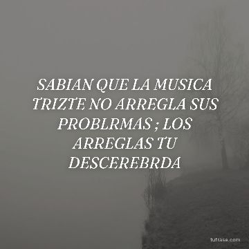 SABIAN QUE LA MUSICA TRIZTE NO ARREGLA SUS PROBLRMAS ; LOS ARREGLAS TU DESCEREBRDA